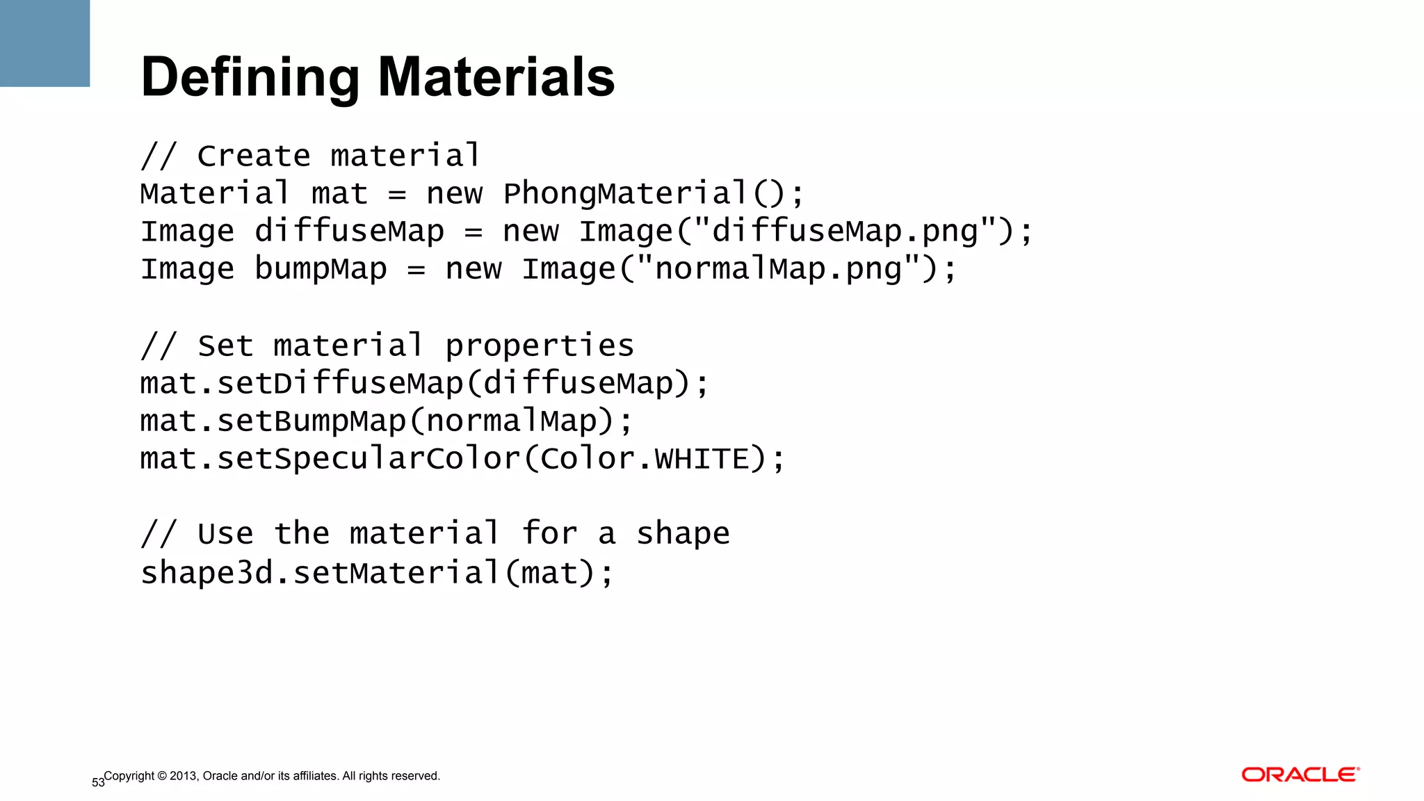 Defining Materials
// Create material
Material mat = new PhongMaterial();
Image diffuseMap = new Image("diffuseMap.png");
Image bumpMap = new Image("normalMap.png");
// Set material properties
mat.setDiffuseMap(diffuseMap);
mat.setBumpMap(normalMap);
mat.setSpecularColor(Color.WHITE);
// Use the material for a shape
shape3d.setMaterial(mat);

Copyright © 2013, Oracle and/or its affiliates. All rights reserved.
53

 