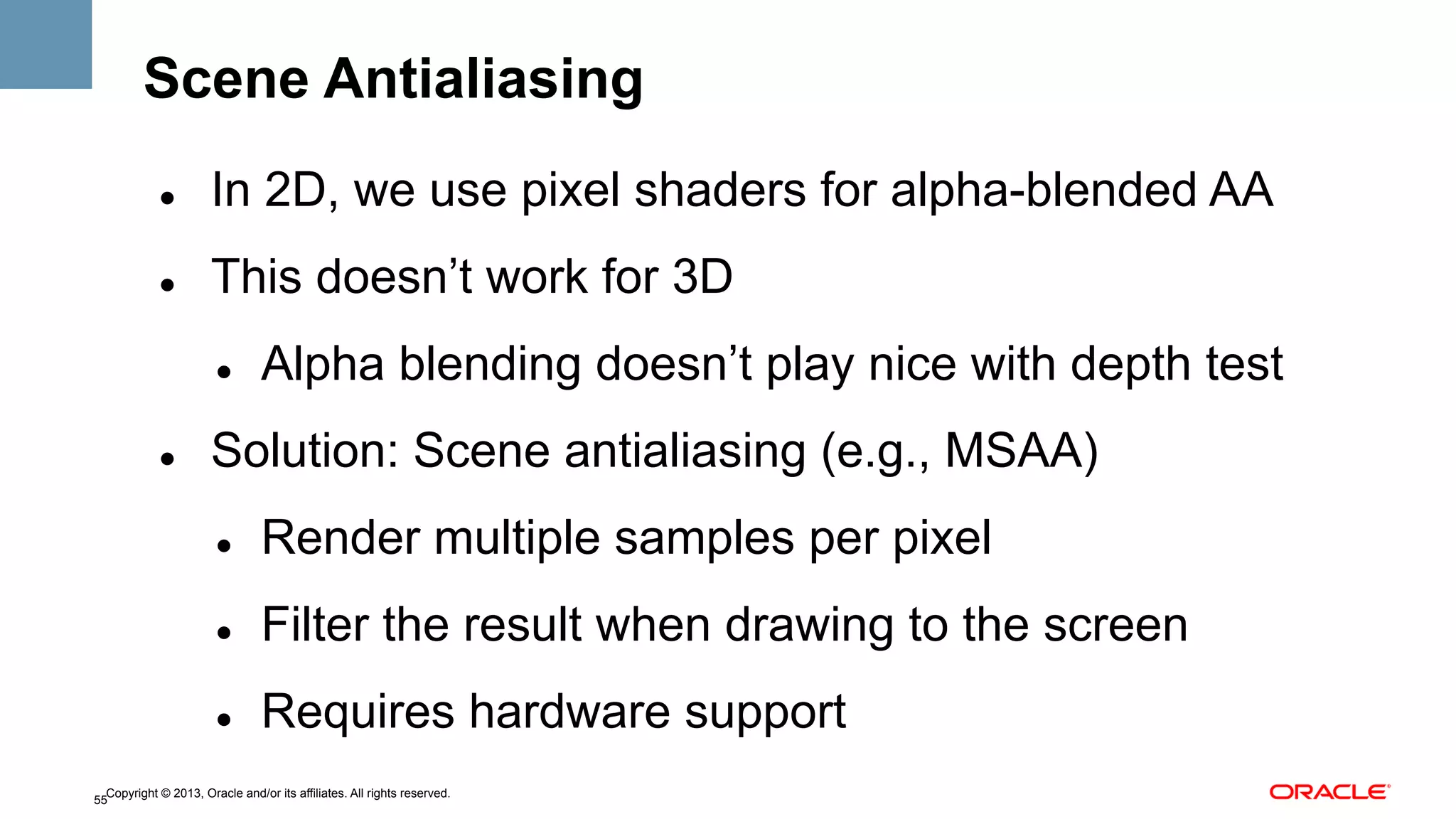Scene Antialiasing
" 

In 2D, we use pixel shaders for alpha-blended AA

" 

This doesn’t work for 3D
" 

" 

Alpha blending doesn’t play nice with depth test

Solution: Scene antialiasing (e.g., MSAA)
" 

Render multiple samples per pixel

" 

Filter the result when drawing to the screen

" 

Requires hardware support

Copyright © 2013, Oracle and/or its affiliates. All rights reserved.
55

 