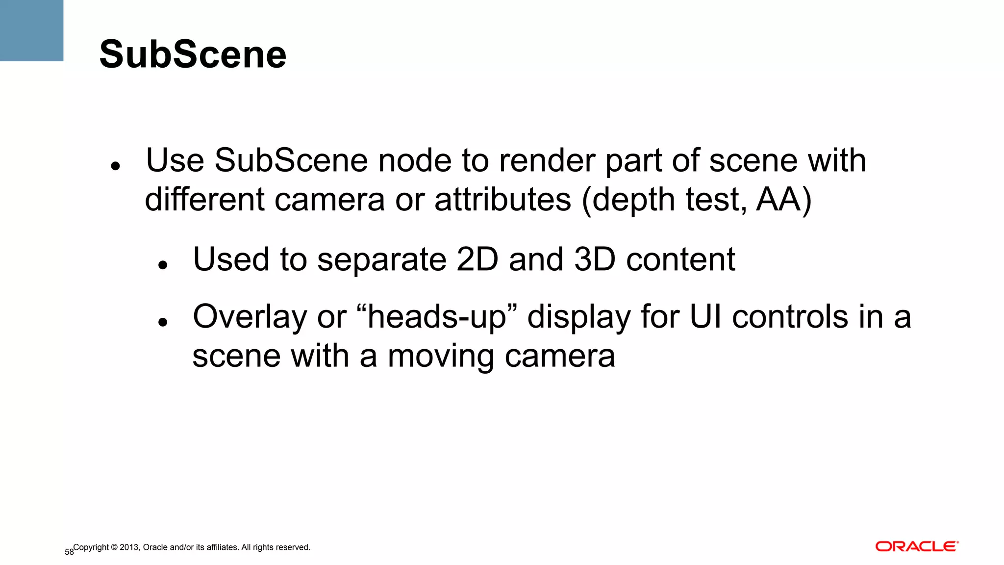 SubScene
" 

Use SubScene node to render part of scene with
different camera or attributes (depth test, AA)
" 

" 

Used to separate 2D and 3D content
Overlay or “heads-up” display for UI controls in a
scene with a moving camera

Copyright © 2013, Oracle and/or its affiliates. All rights reserved.
58

 