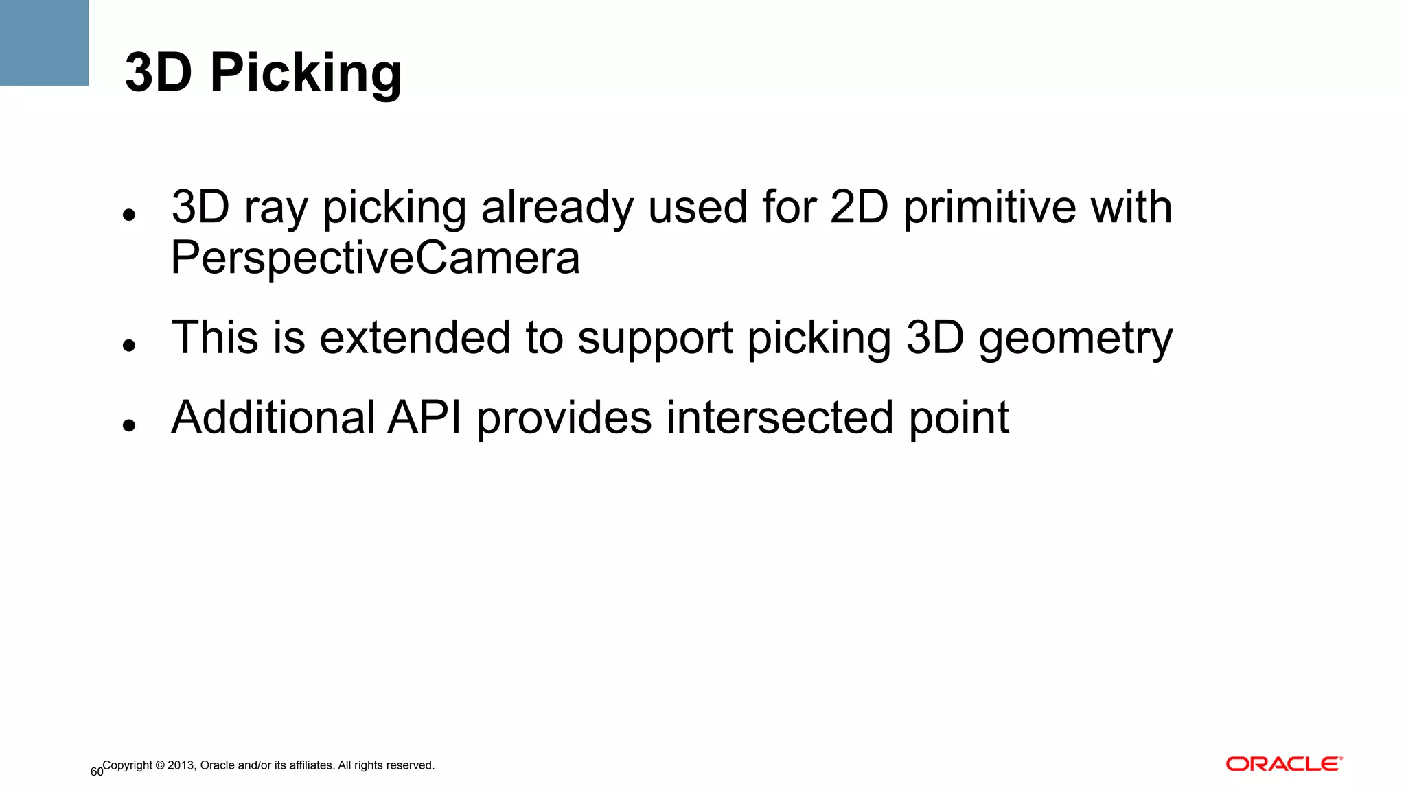 3D Picking
" 

3D ray picking already used for 2D primitive with
PerspectiveCamera

" 

This is extended to support picking 3D geometry

" 

Additional API provides intersected point

Copyright © 2013, Oracle and/or its affiliates. All rights reserved.
60

 