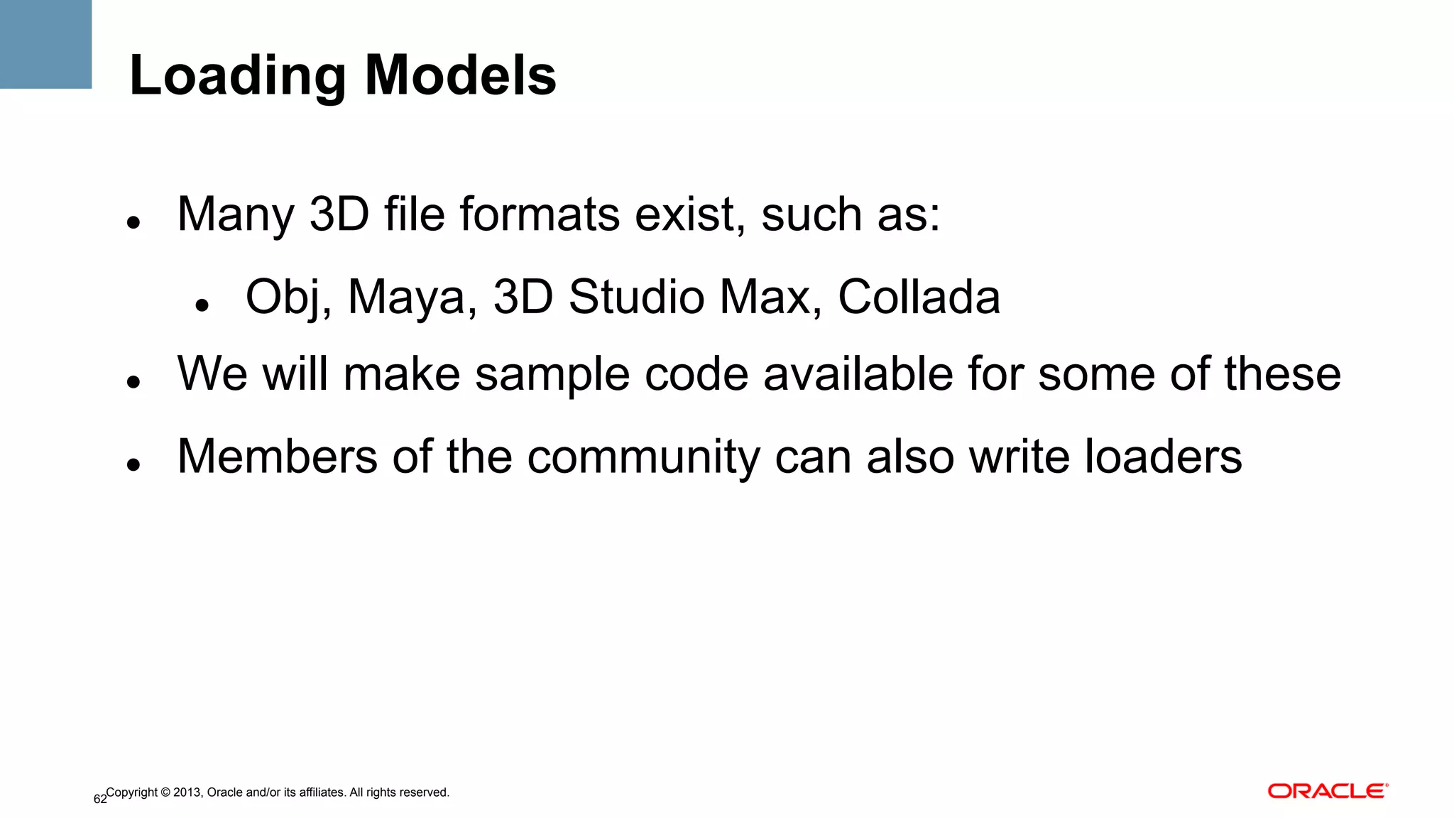 Loading Models
" 

Many 3D file formats exist, such as:
" 

Obj, Maya, 3D Studio Max, Collada

" 

We will make sample code available for some of these

" 

Members of the community can also write loaders

Copyright © 2013, Oracle and/or its affiliates. All rights reserved.
62

 