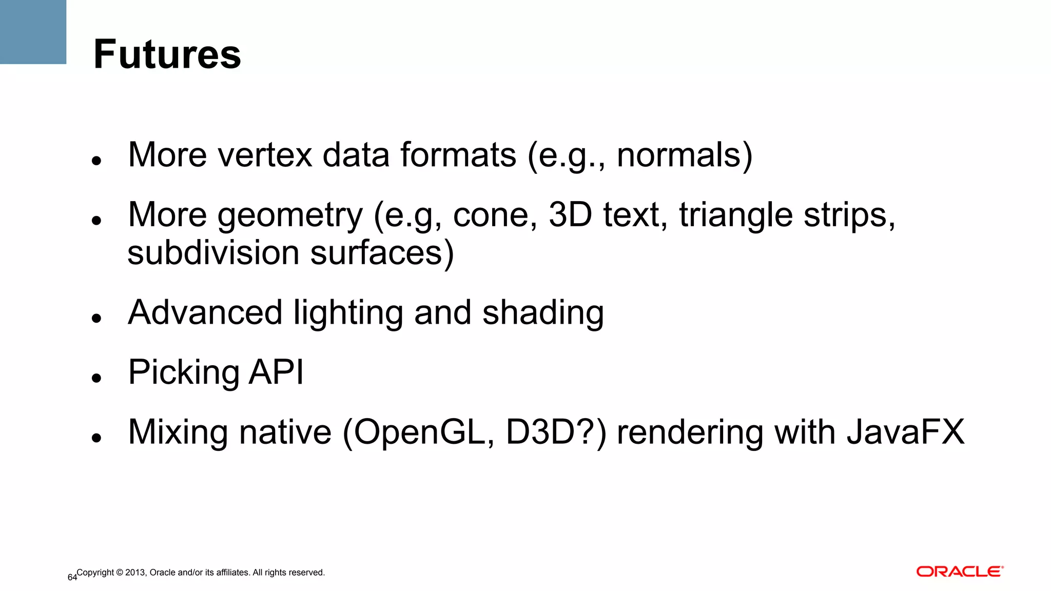Futures
" 

" 

More vertex data formats (e.g., normals)
More geometry (e.g, cone, 3D text, triangle strips,
subdivision surfaces)

" 

Advanced lighting and shading

" 

Picking API

" 

Mixing native (OpenGL, D3D?) rendering with JavaFX

Copyright © 2013, Oracle and/or its affiliates. All rights reserved.
64

 
