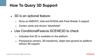 How To Query 3D Support
" 

3D is an optional feature
" 

" 

" 

Runs on AMD/ATI, Intel and NVIDIA with Pixel Shader 3 support
Certain cards and drivers “blacklisted”

Use ConditionalFeature.SCENE3D to check
" 

" 

Indicates that 3D is available on the platform
Perspective camera, 3D transforms, depth test ignored on platform
without 3D support

Copyright © 2013, Oracle and/or its affiliates. All rights reserved.
11

 