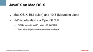 JavaFX on Mac OS X
" 

Mac OS X 10.7 (Lion) and 10.8 (Mountain Lion)

" 

HW acceleration via OpenGL 2.0
" 

GPUs include: AMD, Intel HD, NVIDIA

" 

Run with -Dprism.verbose=true to check

Copyright © 2013, Oracle and/or its affiliates. All rights reserved.
13

 
