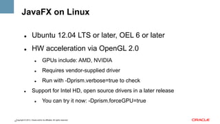 JavaFX on Linux
" 

Ubuntu 12.04 LTS or later, OEL 6 or later

" 

HW acceleration via OpenGL 2.0
" 

" 

Requires vendor-supplied driver

" 

" 

GPUs include: AMD, NVIDIA

Run with -Dprism.verbose=true to check

Support for Intel HD, open source drivers in a later release
" 

You can try it now: -Dprism.forceGPU=true

Copyright © 2013, Oracle and/or its affiliates. All rights reserved.
14

 