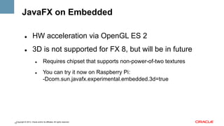 JavaFX on Embedded
" 

HW acceleration via OpenGL ES 2

" 

3D is not supported for FX 8, but will be in future
" 

" 

Requires chipset that supports non-power-of-two textures
You can try it now on Raspberry Pi:
-Dcom.sun.javafx.experimental.embedded.3d=true

Copyright © 2013, Oracle and/or its affiliates. All rights reserved.
15

 