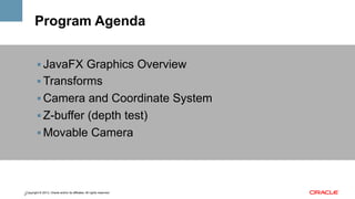 Program Agenda
!  JavaFX Graphics Overview
!  Transforms
!  Camera and Coordinate System
!  Z-buffer (depth test)
!  Movable Camera

Copyright © 2013, Oracle and/or its affiliates. All rights reserved.
2

 