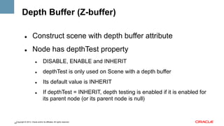 Depth Buffer (Z-buffer)
" 

Construct scene with depth buffer attribute

" 

Node has depthTest property
" 

DISABLE, ENABLE and INHERIT

" 

depthTest is only used on Scene with a depth buffer

" 

Its default value is INHERIT

" 

If depthTest = INHERIT, depth testing is enabled if it is enabled for
its parent node (or its parent node is null)

Copyright © 2013, Oracle and/or its affiliates. All rights reserved.
24

 