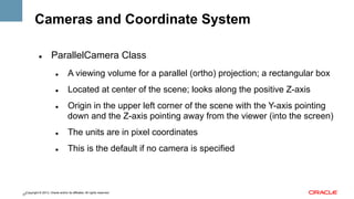 Cameras and Coordinate System
" 

ParallelCamera Class
" 

A viewing volume for a parallel (ortho) projection; a rectangular box

" 

Located at center of the scene; looks along the positive Z-axis

" 

Origin in the upper left corner of the scene with the Y-axis pointing
down and the Z-axis pointing away from the viewer (into the screen)

" 

The units are in pixel coordinates

" 

This is the default if no camera is specified

Copyright © 2013, Oracle and/or its affiliates. All rights reserved.
27

 