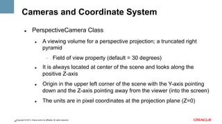 Cameras and Coordinate System
" 

PerspectiveCamera Class
" 

A viewing volume for a perspective projection; a truncated right
pyramid
- 

" 

" 

" 

Field of view property (default = 30 degrees)

It is always located at center of the scene and looks along the
positive Z-axis
Origin in the upper left corner of the scene with the Y-axis pointing
down and the Z-axis pointing away from the viewer (into the screen)
The units are in pixel coordinates at the projection plane (Z=0)

Copyright © 2013, Oracle and/or its affiliates. All rights reserved.
28

 