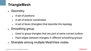 TriangleMesh
" 

Geometry
" 

" 

A set of texture coordinates

" 

" 

A set of positions
A set of faces (triangles) that describe the topology

Smoothing group
" 

" 

" 

Used to group triangles that are part of same curved surface
Hard edges between triangles in different smoothing groups

Sharable among multiple MeshView nodes

Copyright © 2013, Oracle and/or its affiliates. All rights reserved.
41

 