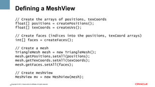Defining a MeshView
// Create the arrays of positions, texCoords
float[] positions = createPositions();
float[] texCoords = createUVs();
// Create faces (indices into the positions, texCoord arrays)
int[] faces = createFaces();
// Create a mesh
TriangleMesh mesh = new TriangleMesh();
mesh.getPositions.setAll(positions);
mesh.getTexCoords.setAll(texCoords);
mesh.getFaces.setAll(faces);
// Create meshView
MeshView mv = new MeshView(mesh);
Copyright © 2013, Oracle and/or its affiliates. All rights reserved.
42

 