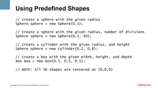 Using Predefined Shapes
// Create a sphere with the given radius
Sphere sphere = new Sphere(0.3);
// Create a sphere with the given radius, number of divisions
Sphere sphere = new Sphere(0.3, 40);
// Create a cylinder with the given radius, and height
Sphere sphere = new Cylinder(0.2, 0.8);
// Create a box with the given width, height, and depth
Box box = new Box(0.5, 0.5, 0.5);
// NOTE: All 3D shapes are centered at (0,0,0)

Copyright © 2013, Oracle and/or its affiliates. All rights reserved.
44

 