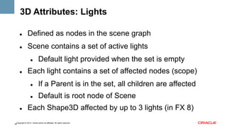 3D Attributes: Lights
" 

Defined as nodes in the scene graph

" 

Scene contains a set of active lights
" 

" 

Default light provided when the set is empty

Each light contains a set of affected nodes (scope)
" 
" 

" 

If a Parent is in the set, all children are affected
Default is root node of Scene

Each Shape3D affected by up to 3 lights (in FX 8)

Copyright © 2013, Oracle and/or its affiliates. All rights reserved.
48

 