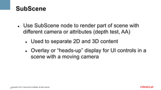 SubScene
" 

Use SubScene node to render part of scene with
different camera or attributes (depth test, AA)
" 

" 

Used to separate 2D and 3D content
Overlay or “heads-up” display for UI controls in a
scene with a moving camera

Copyright © 2013, Oracle and/or its affiliates. All rights reserved.
58

 