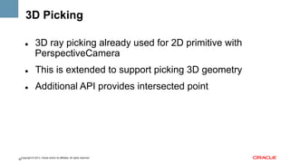 3D Picking
" 

3D ray picking already used for 2D primitive with
PerspectiveCamera

" 

This is extended to support picking 3D geometry

" 

Additional API provides intersected point

Copyright © 2013, Oracle and/or its affiliates. All rights reserved.
60

 