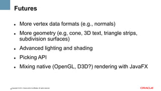 Futures
" 

" 

More vertex data formats (e.g., normals)
More geometry (e.g, cone, 3D text, triangle strips,
subdivision surfaces)

" 

Advanced lighting and shading

" 

Picking API

" 

Mixing native (OpenGL, D3D?) rendering with JavaFX

Copyright © 2013, Oracle and/or its affiliates. All rights reserved.
64

 