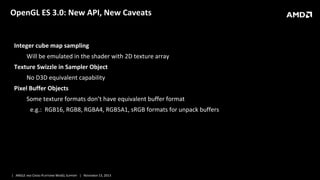 OpenGL ES 3.0: New API, New Caveats

Integer cube map sampling
Will be emulated in the shader with 2D texture array
Texture Swizzle in Sampler Object
No D3D equivalent capability
Pixel Buffer Objects
Some texture formats don’t have equivalent buffer format
e.g.: RGB16, RGB8, RGBA4, RGB5A1, sRGB formats for unpack buffers

| ANGLE AND CROSS-PLATFORM WEBGL SUPPORT | NOVEMBER 13, 2013

 