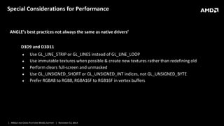 Special Considerations for Performance

ANGLE’s best practices not always the same as native drivers’
D3D9 and D3D11
●
●
●
●
●

Use GL_LINE_STRIP or GL_LINES instead of GL_LINE_LOOP
Use immutable textures when possible & create new textures rather than redefining old
Perform clears full-screen and unmasked
Use GL_UNSIGNED_SHORT or GL_UNSIGNED_INT indices, not GL_UNSIGNED_BYTE
Prefer RGBA8 to RGB8, RGBA16F to RGB16F in vertex buffers

| ANGLE AND CROSS-PLATFORM WEBGL SUPPORT | NOVEMBER 13, 2013

 