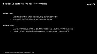 Special Considerations for Performance

D3D 9 Only
●
●

Use static buffers when possible, flag buffers correctly
Use BGRA_EXT/UNSIGNED_BYTE texture format

D3D 11 Only
●
●

Use GL_TRIANGLE_STRIP or GL_TRIANGLES instead of GL_TRIANGLE_FAN
Use GL_RED for single-channel textures rather than GL_LUMINANCE

| ANGLE AND CROSS-PLATFORM WEBGL SUPPORT | NOVEMBER 13, 2013

 