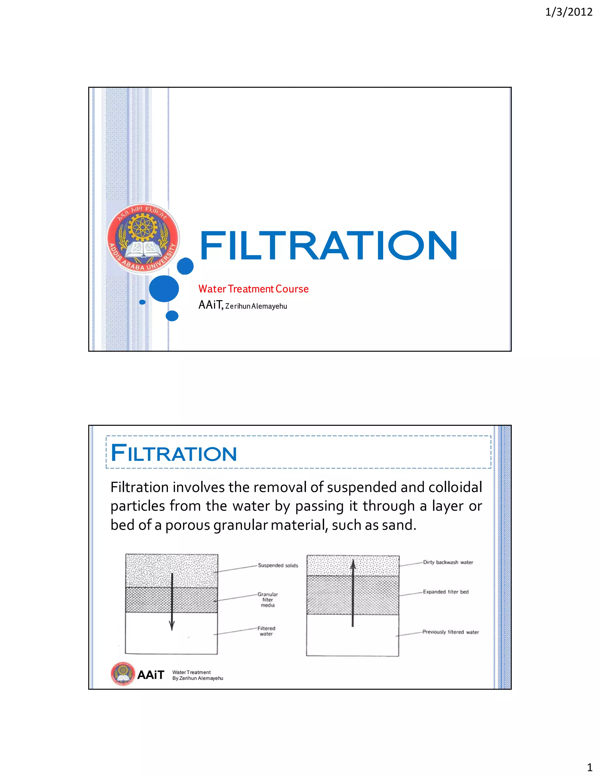1/3/2012 
1 
FILTRATION
Water Treatment Course
AAiT, ZerihunAlemayehu
AAiT Water Treatment
By Zerihun Alemayehu
FILTRATION
Filtration involves the removal of suspended and colloidal 
particles from the water by passing it through a layer or 
bed of a porous granular material, such as sand.  
 