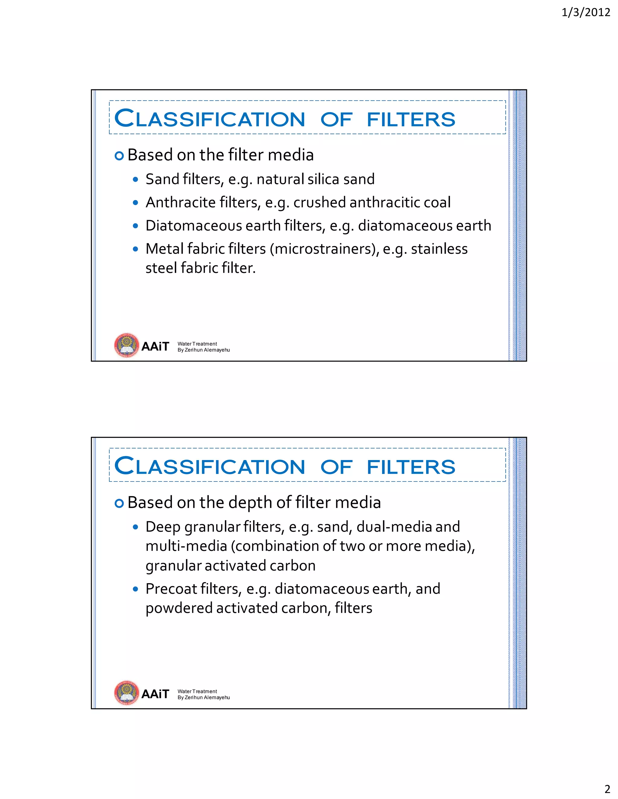 1/3/2012 
2 
AAiT Water Treatment
By Zerihun Alemayehu
CLASSIFICATION OF FILTERS
 Based on the filter media 
 Sand filters, e.g. natural silica sand 
 Anthracite filters, e.g. crushed anthracitic coal 
 Diatomaceous earth filters, e.g. diatomaceous earth 
 Metal fabric filters (microstrainers), e.g. stainless 
steel fabric filter. 
AAiT Water Treatment
By Zerihun Alemayehu
CLASSIFICATION OF FILTERS
 Based on the depth of filter media 
 Deep granular filters, e.g. sand, dual‐media and 
multi‐media (combination of two or more media), 
granular activated carbon 
 Precoat filters, e.g. diatomaceous earth, and 
powdered activated carbon, filters 
 
 