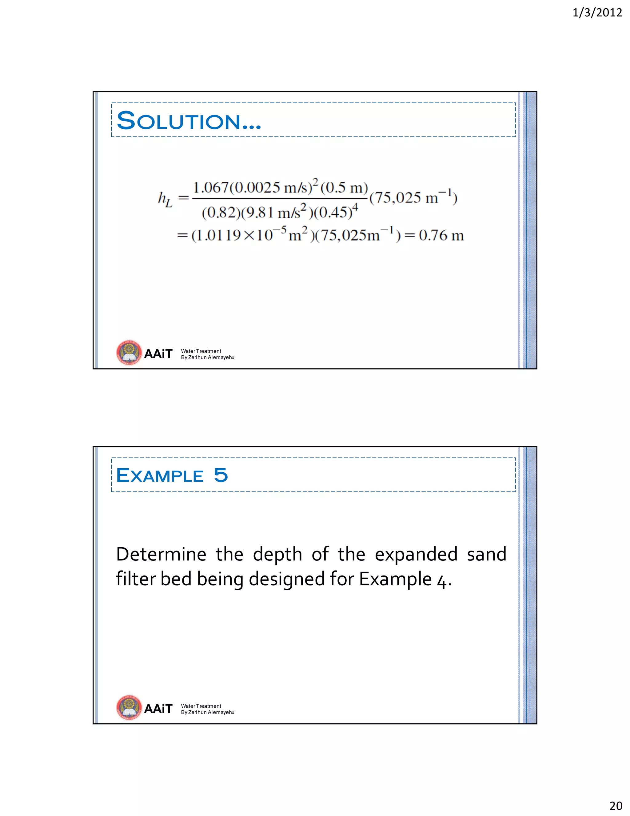 1/3/2012 
20 
AAiT Water Treatment
By Zerihun Alemayehu
SOLUTION…
AAiT Water Treatment
By Zerihun Alemayehu
EXAMPLE 5
Determine  the  depth  of  the  expanded  sand 
filter bed being designed for Example 4. 
 