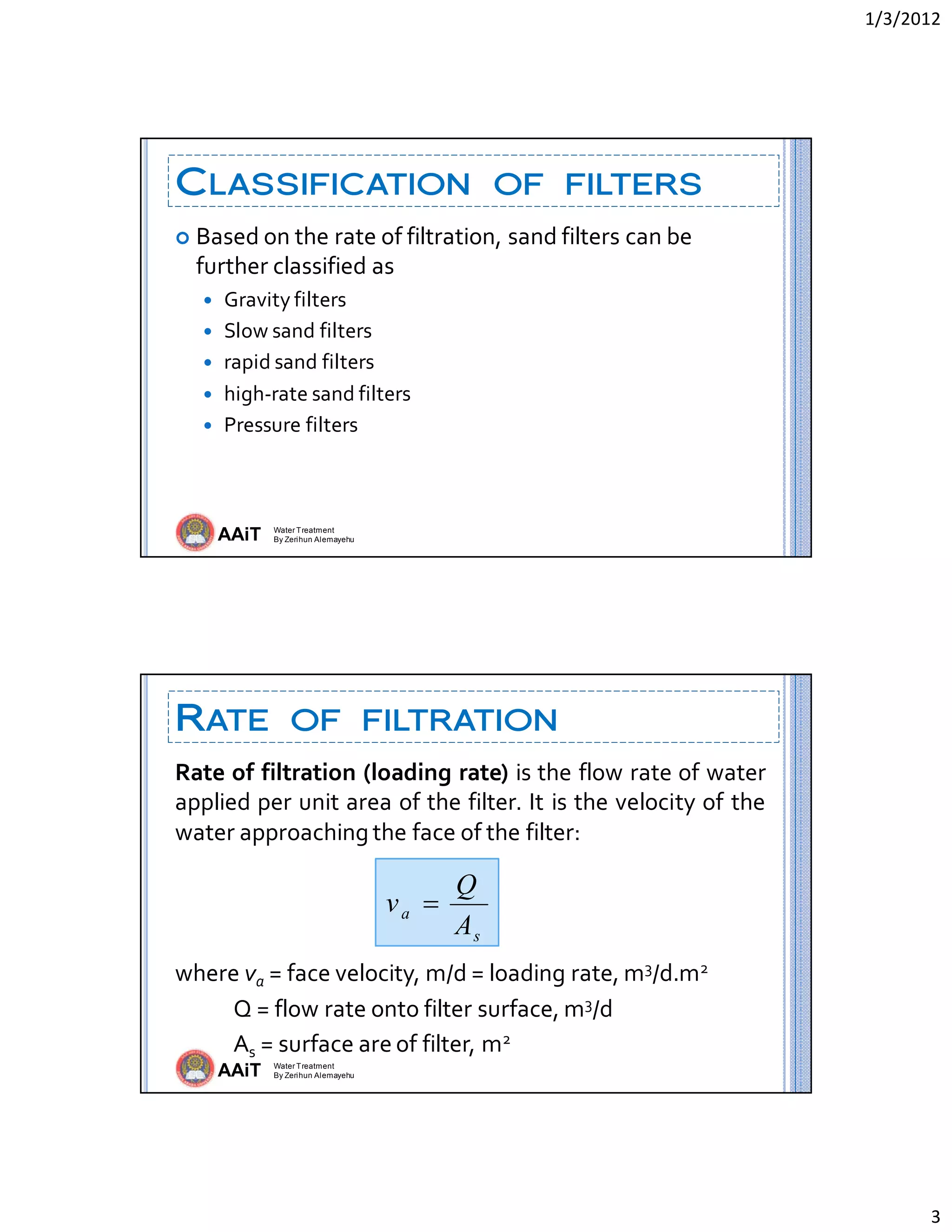 1/3/2012 
3 
AAiT Water Treatment
By Zerihun Alemayehu
CLASSIFICATION OF FILTERS
 Based on the rate of filtration, sand filters can be 
further classified as 
 Gravity filters 
 Slow sand filters 
 rapid sand filters 
 high‐rate sand filters 
 Pressure filters 
 
AAiT Water Treatment
By Zerihun Alemayehu
RATE OF FILTRATION
Rate of filtration (loading rate) is the flow rate of water 
applied per unit area of the filter. It is the velocity of the 
water approaching the face of the filter: 
 
 
 
where va = face velocity, m/d = loading rate, m3/d.m2 
            Q = flow rate onto filter surface, m3/d 
            As = surface are of filter, m2 
 
s
a
A
Q
v 
 