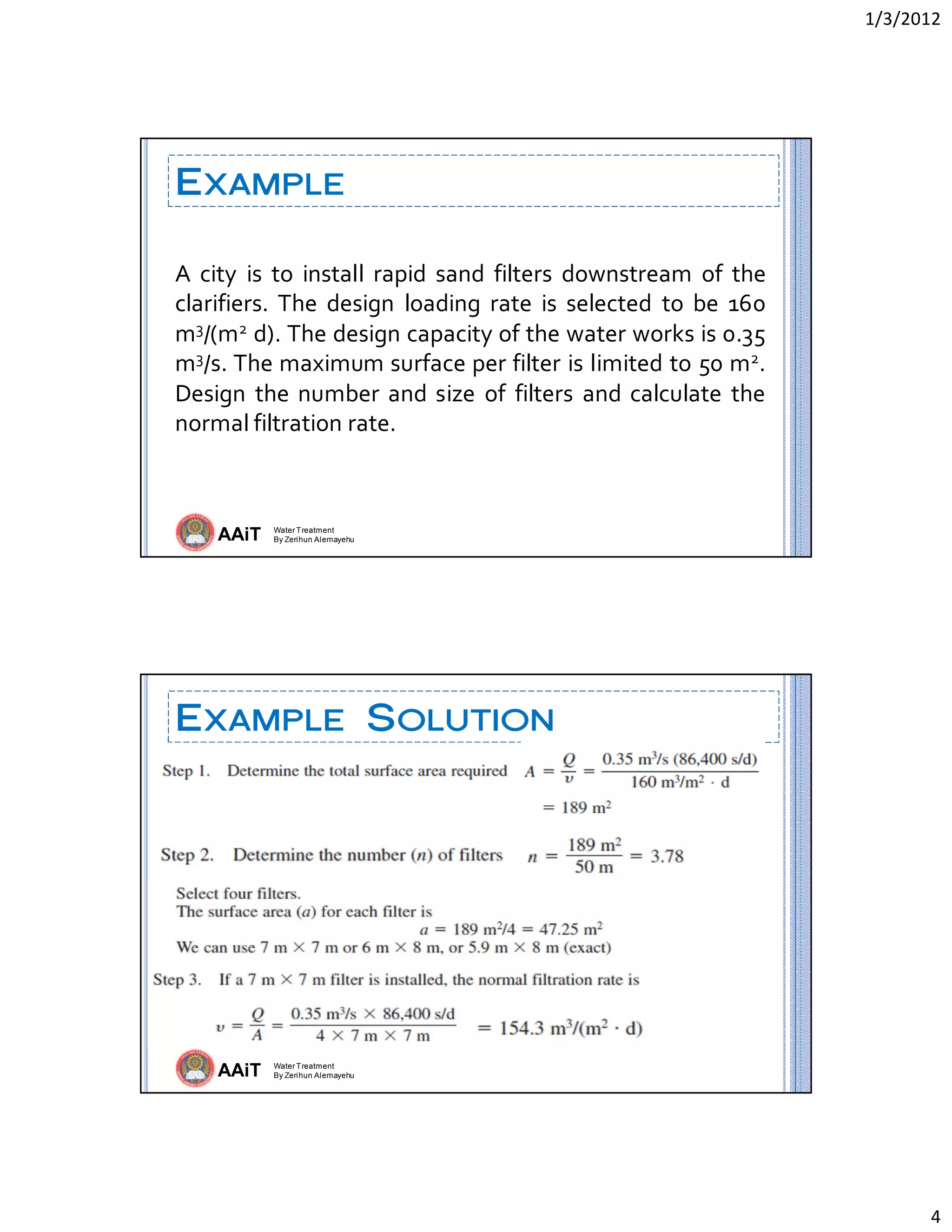 1/3/2012 
4 
AAiT Water Treatment
By Zerihun Alemayehu
EXAMPLE
A  city  is  to  install  rapid  sand  filters  downstream  of  the 
clarifiers.  The  design  loading  rate  is  selected  to  be  160 
m3/(m2 d). The design capacity of the water works is 0.35 
m3/s. The maximum surface per filter is limited to 50 m2. 
Design  the number and size  of  filters and calculate the 
normal filtration rate. 
AAiT Water Treatment
By Zerihun Alemayehu
EXAMPLE SOLUTION
 