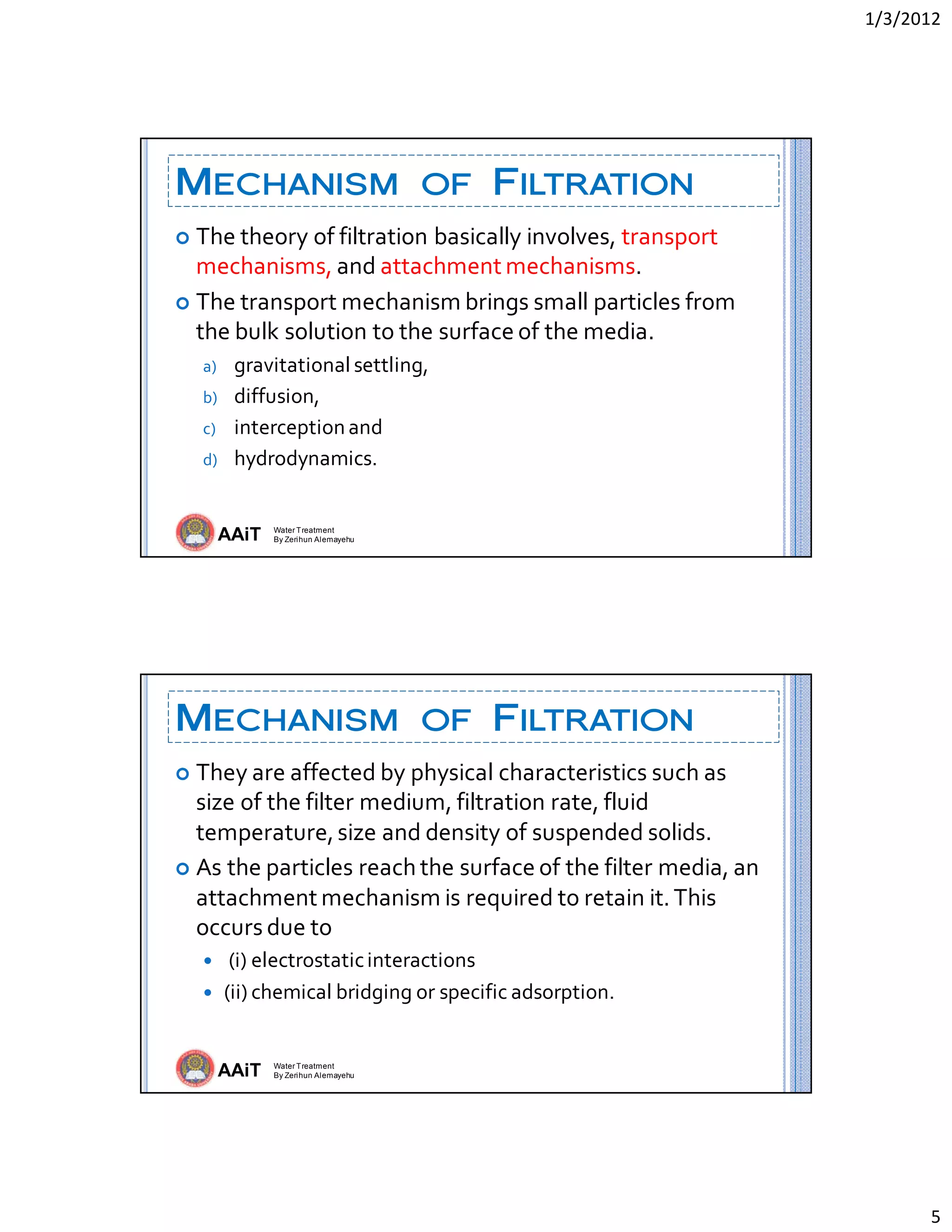 1/3/2012 
5 
AAiT Water Treatment
By Zerihun Alemayehu
MECHANISM OF FILTRATION
 The theory of filtration basically involves, transport 
mechanisms, and attachment mechanisms. 
 The transport mechanism brings small particles from 
the bulk solution to the surface of the media. 
a) gravitational settling,  
b) diffusion,  
c) interception and  
d) hydrodynamics. 
AAiT Water Treatment
By Zerihun Alemayehu
MECHANISM OF FILTRATION
 They are affected by physical characteristics such as 
size of the filter medium, filtration rate, fluid 
temperature, size and density of suspended solids.  
 As the particles reach the surface of the filter media, an 
attachment mechanism is required to retain it. This 
occurs due to 
  (i) electrostatic interactions  
 (ii) chemical bridging or specific adsorption. 
 
