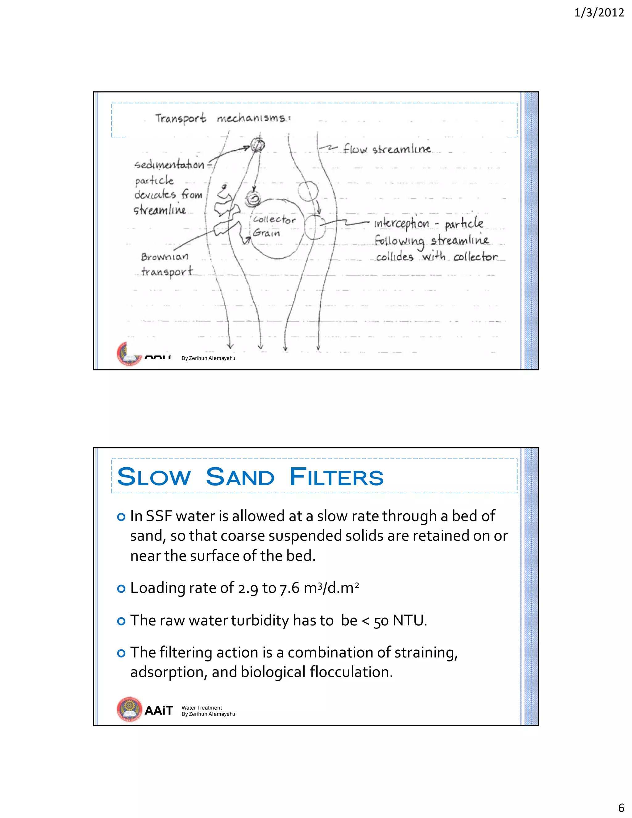 1/3/2012 
6 
AAiT Water Treatment
By Zerihun Alemayehu
 
AAiT Water Treatment
By Zerihun Alemayehu
SLOW SAND FILTERS
 In SSF water is allowed at a slow rate through a bed of 
sand, so that coarse suspended solids are retained on or 
near the surface of the bed. 
 Loading rate of 2.9 to 7.6 m3/d.m2 
 The raw water turbidity has to  be < 50 NTU. 
 The filtering action is a combination of straining, 
adsorption, and biological flocculation.  
 
