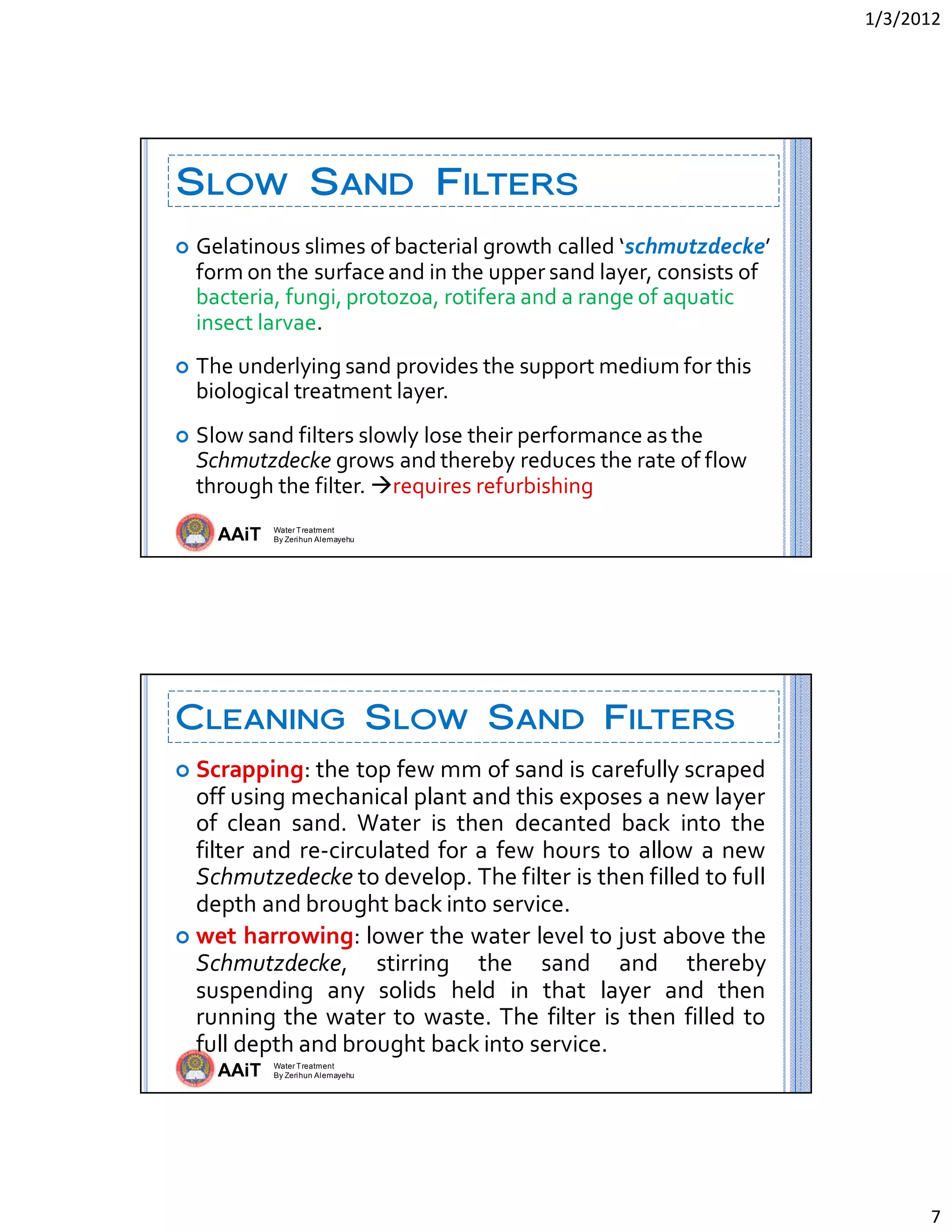 1/3/2012 
7 
AAiT Water Treatment
By Zerihun Alemayehu
SLOW SAND FILTERS
 Gelatinous slimes of bacterial growth called ‘schmutzdecke’ 
form on the surface and in the upper sand layer, consists of 
bacteria, fungi, protozoa, rotifera and a range of aquatic 
insect larvae. 
 The underlying sand provides the support medium for this 
biological treatment layer. 
 Slow sand filters slowly lose their performance as the 
Schmutzdecke grows and thereby reduces the rate of flow 
through the filter. requires refurbishing 
AAiT Water Treatment
By Zerihun Alemayehu
CLEANING SLOW SAND FILTERS
 Scrapping: the top few mm of sand is carefully scraped 
off using mechanical plant and this exposes a new layer 
of  clean  sand.  Water  is  then  decanted  back  into  the 
filter and re‐circulated for a few hours to allow a new 
Schmutzedecke to develop. The filter is then filled to full 
depth and brought back into service.  
 wet harrowing: lower the water level to just above the 
Schmutzdecke,  stirring  the  sand  and  thereby 
suspending  any  solids  held  in  that  layer  and  then 
running the water to waste. The filter is then filled to 
full depth and brought back into service. 
 