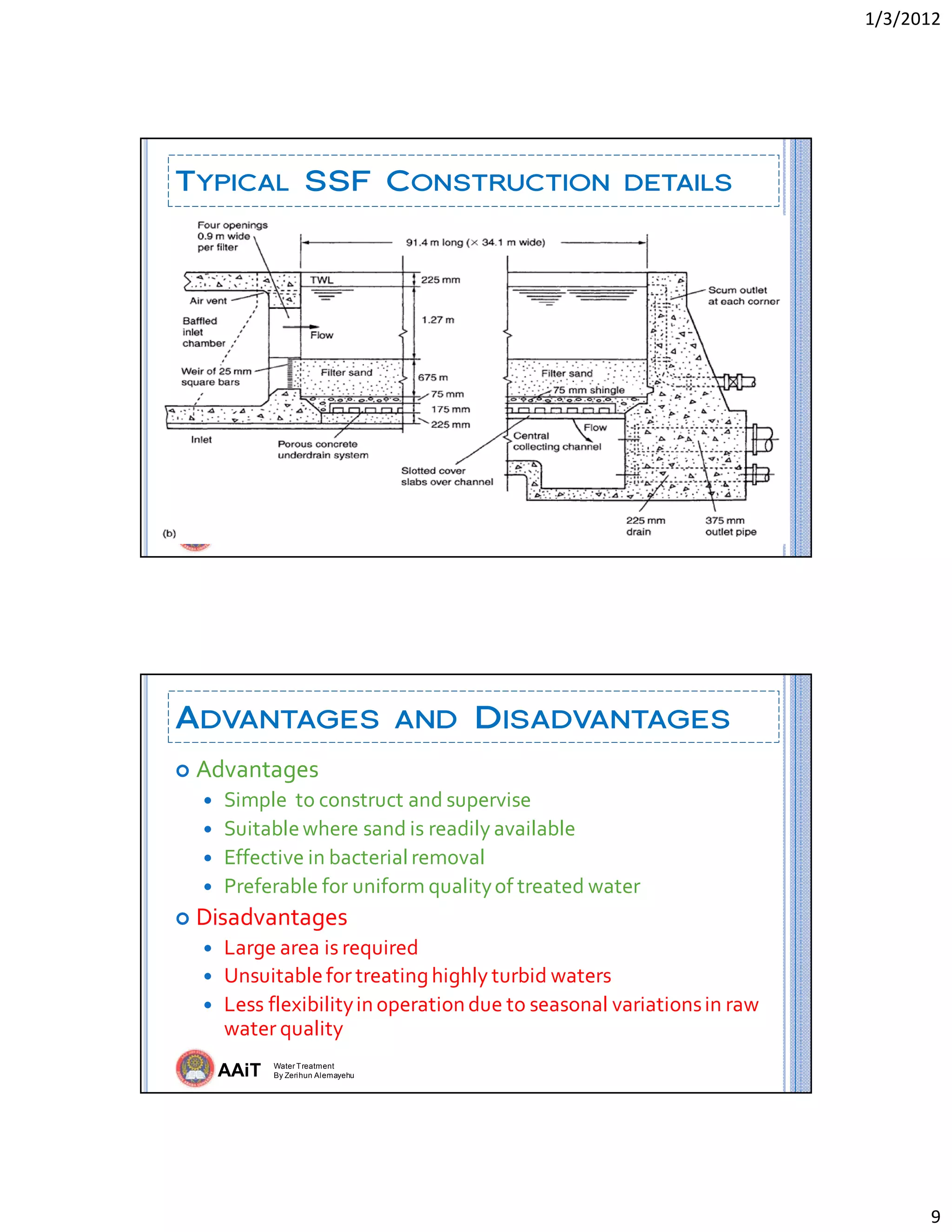 1/3/2012 
9 
AAiT Water Treatment
By Zerihun Alemayehu
TYPICAL SSF CONSTRUCTION DETAILS
AAiT Water Treatment
By Zerihun Alemayehu
ADVANTAGES AND DISADVANTAGES
 Advantages 
 Simple  to construct and supervise 
 Suitable where sand is readily available 
 Effective in bacterial removal 
 Preferable for uniform quality of treated water 
 Disadvantages 
 Large area is required 
 Unsuitable for treating highly turbid waters  
 Less flexibility in operation due to seasonal variations in raw 
water quality 
 