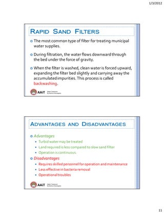 1/3/2012 
11 
AAiT Water Treatment
By Zerihun Alemayehu
RAPID SAND FILTERS
 The most common type of filter for treating municipal 
water supplies. 
 During filtration, the water flows downward through 
the bed under the force of gravity.  
 When the filter is washed, clean water is forced upward, 
expanding the filter bed slightly and carrying away the 
accumulated impurities. This process is called 
backwashing.  
AAiT Water Treatment
By Zerihun Alemayehu
ADVANTAGES AND DISADVANTAGES
 Advantages 
 Turbid water may be treated 
 Land required is less compared to slow sand filter 
 Operation is continuous. 
 Disadvantages 
 Requires skilled personnel for operation and maintenance 
 Less effective in bacteria removal 
 Operational troubles 
 