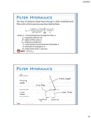 1/3/2012 
15 
AAiT Water Treatment
By Zerihun Alemayehu
FILTER HYDRAULICS
The  loss  of  pressure  (head  loss)  through  a  clean  stratified‐sand 
filter with uniform porosity was described by Rose: 
where hL = frictional head loss through the filter, m
           va = approach velocity, m/s
           D = depth of filter sand, m
          CD = drag force coefficient
             f = mass fraction of sand particles of diameter d
            d = diameter of sand grains, m
           ϕ = shape factor and = porosity
AAiT Water Treatment
By Zerihun Alemayehu
FILTER HYDRAULICS
 
