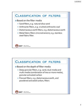 1/3/2012 
2 
AAiT Water Treatment
By Zerihun Alemayehu
CLASSIFICATION OF FILTERS
 Based on the filter media 
 Sand filters, e.g. natural silica sand 
 Anthracite filters, e.g. crushed anthracitic coal 
 Diatomaceous earth filters, e.g. diatomaceous earth 
 Metal fabric filters (microstrainers), e.g. stainless 
steel fabric filter. 
AAiT Water Treatment
By Zerihun Alemayehu
CLASSIFICATION OF FILTERS
 Based on the depth of filter media 
 Deep granular filters, e.g. sand, dual‐media and 
multi‐media (combination of two or more media), 
granular activated carbon 
 Precoat filters, e.g. diatomaceous earth, and 
powdered activated carbon, filters 
 
 