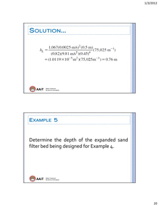 1/3/2012 
20 
AAiT Water Treatment
By Zerihun Alemayehu
SOLUTION…
AAiT Water Treatment
By Zerihun Alemayehu
EXAMPLE 5
Determine  the  depth  of  the  expanded  sand 
filter bed being designed for Example 4. 
 