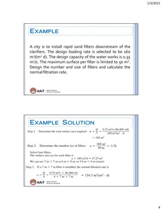 1/3/2012 
4 
AAiT Water Treatment
By Zerihun Alemayehu
EXAMPLE
A  city  is  to  install  rapid  sand  filters  downstream  of  the 
clarifiers.  The  design  loading  rate  is  selected  to  be  160 
m3/(m2 d). The design capacity of the water works is 0.35 
m3/s. The maximum surface per filter is limited to 50 m2. 
Design  the number and size  of  filters and calculate the 
normal filtration rate. 
AAiT Water Treatment
By Zerihun Alemayehu
EXAMPLE SOLUTION
 