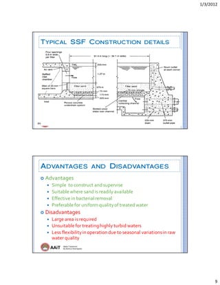 1/3/2012 
9 
AAiT Water Treatment
By Zerihun Alemayehu
TYPICAL SSF CONSTRUCTION DETAILS
AAiT Water Treatment
By Zerihun Alemayehu
ADVANTAGES AND DISADVANTAGES
 Advantages 
 Simple  to construct and supervise 
 Suitable where sand is readily available 
 Effective in bacterial removal 
 Preferable for uniform quality of treated water 
 Disadvantages 
 Large area is required 
 Unsuitable for treating highly turbid waters  
 Less flexibility in operation due to seasonal variations in raw 
water quality 
 