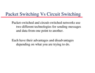 Packet Switching Vs Circuit Switching
   Packet-switched and circuit-switched networks use
      two different technologies for sending messages
      and data from one point to another.

   Each have their advantages and disadvantages
      depending on what you are trying to do.
 