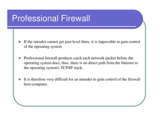 Professional Firewall

   If the intruder cannot get past level three, it is impossible to gain control
   of the operating system.

   Professional firewall products catch each network packet before the
   operating system does, thus, there is no direct path from the Internet to
   the operating system's TCP/IP stack.

   It is therefore very difficult for an intruder to gain control of the firewall
   host computer.
 
