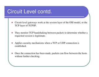 Circuit Level contd.
   Circuit level gateways work at the session layer of the OSI model, or the
   TCP layer of TCP/IP.

   They monitor TCP handshaking between packets to determine whether a
   requested session is legitimate.

   Applies security mechanisms when a TCP or UDP connection is
   established.

   Once the connection has been made, packets can flow between the hosts
   without further checking.
 