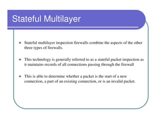 Stateful Multilayer

   Stateful multilayer inspection firewalls combine the aspects of the other
   three types of firewalls.

   This technology is generally referred to as a stateful packet inspection as
   it maintains records of all connections passing through the firewall

   This is able to determine whether a packet is the start of a new
   connection, a part of an existing connection, or is an invalid packet.
 