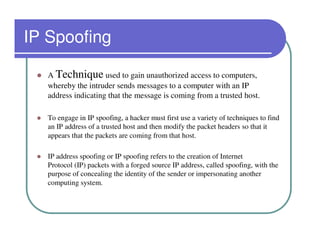 IP Spoofing

   A Technique used to gain unauthorized access to computers,
   whereby the intruder sends messages to a computer with an IP
   address indicating that the message is coming from a trusted host.

   To engage in IP spoofing, a hacker must first use a variety of techniques to find
   an IP address of a trusted host and then modify the packet headers so that it
   appears that the packets are coming from that host.

   IP address spoofing or IP spoofing refers to the creation of Internet
   Protocol (IP) packets with a forged source IP address, called spoofing, with the
   purpose of concealing the identity of the sender or impersonating another
   computing system.
 