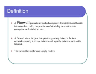 Definition

   A Firewall       protects networked computers from intentional hostile
   intrusion that could compromise confidentiality or result in data
   corruption or denial of service.


   A firewall sits at the junction point or gateway between the two
   networks, usually a private network and a public network such as the
   Internet.

   The earliest firewalls were simply routers.
 