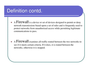 Definition contd.

   A Firewall      is a device or set of devices designed to permit or deny
   network transmissions based upon a set of rules and is frequently used to
   protect networks from unauthorized access while permitting legitimate
   communications to pass.



   A Firewall        examines all traffic routed between the two networks to
   see if it meets certain criteria. If it does, it is routed between the
   networks, otherwise it is stopped.
 
