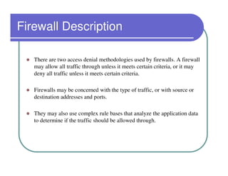 Firewall Description

   There are two access denial methodologies used by firewalls. A firewall
   may allow all traffic through unless it meets certain criteria, or it may
   deny all traffic unless it meets certain criteria.

   Firewalls may be concerned with the type of traffic, or with source or
   destination addresses and ports.

   They may also use complex rule bases that analyze the application data
   to determine if the traffic should be allowed through.
 