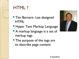 K.Sasidhar
HTML ?
Tim Berners- Lee designed
HTML
Hyper Text Markup Language
A markup language is a set of
markup tags
The purpose of the tags are
to describe page content
 