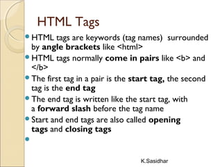K.Sasidhar
HTML Tags
HTML tags are keywords (tag names) surrounded
by angle brackets like <html>
HTML tags normally come in pairs like <b> and
</b>
The first tag in a pair is the start tag, the second
tag is the end tag
The end tag is written like the start tag, with
a forward slash before the tag name
Start and end tags are also called opening
tags and closing tags

 