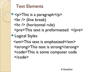 K.Sasidhar
Text Elements
<p>This is a paragraph</p>
<br /> (line break)
<hr /> (horizontal rule)
<pre>This text is preformatted </pre>
Logical Styles
<em>This text is emphasized</em>
<strong>This text is strong</strong>
<code>This is some computer code
</code>
 